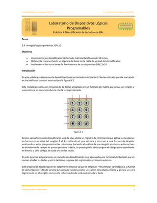 Universidad Nacional Autónoma de México Facultad de Estudios Superiores Cuautitlán
Dispositivos Lógicos Programables 22
Tema:
2.6. Arreglos lógicos genéricos (GAL’s).
Objetivos
• Implementar un decodificador de teclado matricial telefónico de 12 teclas.
• Obtener la representación en algebra de Boole de la tabla de verdad del decodificador
• Implementar las ecuaciones de Boole dentro de un dispositivo GAL22V10
Introducción
En esta práctica realizaremos la decodificación de un teclado matricial de 12 teclas utilizado para la marcación
en los teléfonos como el mostrado en la figura 4.1.
Este teclado presenta un conjunto de 12 teclas arregladas en un formato de matriz que activa un renglón y
una columna en correspondencia con la tecla presionada.
Figura 4.1
Existen varias formas de decodificarlo, una de ellas utiliza un registro de corrimiento que activa los renglones
en forma consecutiva del renglón 1 al 4, repitiendo el proceso una y otra vez a una frecuencia elevada,
analizando el valor que presentan las columnas y haciendo el análisis de que renglón y columna están activas
en el instante de tiempo en que se presiona la tecla, se puede por lo tanto asignar el código correspondiente
en binario u otro código, de cada una de las teclas.
En esta práctica emplearemos un método de decodificación que aprovecha una terminal del teclado que es
común a todas las teclas y por lo tanto no requiere del registro de corrimiento externo.
Este proceso de decodificaciónes totalmente estático ya que se emplean 7 resistencias conectadas a la fuente
de alimentación y donde la tecla presionada funciona como un switch conectado a tierra y genera un cero
lógico tanto en el renglón como en la columna donde está posicionada la tecla.
Laboratorio de Dispositivos Lógicos
Programables
Práctica 4 Decodificador de teclado con GAL
 