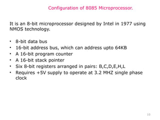 10
Configuration of 8085 Microprocessor.
It is an 8-bit microprocessor designed by Intel in 1977 using
NMOS technology.
• 8-bit data bus
• 16-bit address bus, which can address upto 64KB
• A 16-bit program counter
• A 16-bit stack pointer
• Six 8-bit registers arranged in pairs: B,C,D,E,H,L
• Requires +5V supply to operate at 3.2 MHZ single phase
clock
 