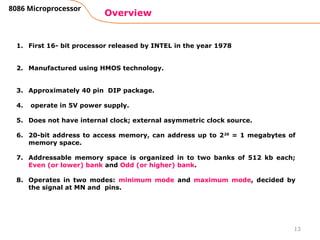 13
Overview
8086 Microprocessor
1. First 16- bit processor released by INTEL in the year 1978
2. Manufactured using HMOS technology.
3. Approximately 40 pin DIP package.
4. operate in 5V power supply.
5. Does not have internal clock; external asymmetric clock source.
6. 20-bit address to access memory, can address up to 220
= 1 megabytes of
memory space.
7. Addressable memory space is organized in to two banks of 512 kb each;
Even (or lower) bank and Odd (or higher) bank.
8. Operates in two modes: minimum mode and maximum mode, decided by
the signal at MN and pins.
 