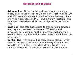 5
Different kind of Buses
• Address Bus: It carries the address, which is a unique
binary pattern used to identify a memory location or an I/O
port. For example, an eight bit address bus has eight lines
and thus it can address 2^8 = 256 different locations. The
locations in hexadecimal format can be written as 00H –
FFH.
• Data Bus: The data bus is used to transfer data between
memory and processor or between I/O device and
processor. For example, an 8-bit processor will generally
have an 8-bit data bus and a 16-bit processor will have 16-
bit data bus.
• Control Bus: The control bus carry control signals, which
consists of signals for selection of memory or I/O device
from the given address, direction of data transfer and
synchronization of data transfer in case of slow devices.
 
