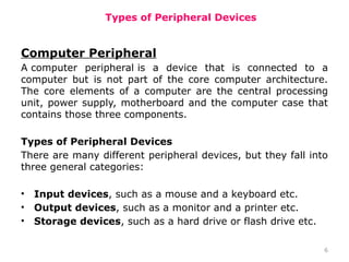 6
Types of Peripheral Devices
Computer Peripheral
A computer peripheral is a device that is connected to a
computer but is not part of the core computer architecture.
The core elements of a computer are the central processing
unit, power supply, motherboard and the computer case that
contains those three components.
Types of Peripheral Devices
There are many different peripheral devices, but they fall into
three general categories:
• Input devices, such as a mouse and a keyboard etc.
• Output devices, such as a monitor and a printer etc.
• Storage devices, such as a hard drive or flash drive etc.
 