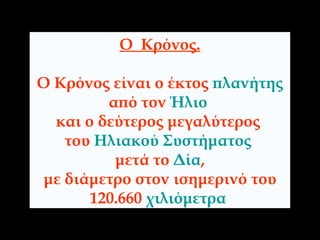 Ο  Κρόνος. Ο Κρόνος είναι ο έκτος  πλανήτης   από τον  Ήλιο   και ο δεύτερος μεγαλύτερος  του  Ηλιακού Συστήματος   μετά το  Δία , με διάμετρο στον ισημερινό του  120.660  χιλιόμετρα   