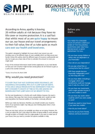BEGINNER’S GUIDE TO
                                                                   PROTECTING YOUR
                                                                             FUTURE


According to Aviva, apathy is leaving                                                    Before you
20 million adults at risk because they have no                                           start...
life cover or income protection. It is a sad fact
that whilst most of us are quite happy to insure
                                                                                         YOU NEED TO CONSIDER
our car, our house and our travel arrangements                                           YOUR SITUATION CAREFULLY.
to their full value, few of us take quite as much                                        SOME OF THE FOLLOW ING
                                                                                         QUESTIONS MAY HELP YOU
care over our health and loved ones.                                                     DECIDE W HAT IS MOST
                                                                                         IMPORTANT TO YOU.
This guide is designed to highlight the issues which may concern you and
introduce you to the different types of cover available which can help secure your       • Do you have young children or
family's future. We outline what the different types of insurance could provide and        others who are dependent on
also try to give you a basic idea of how to calculate the amount to cover you              you financially?
might need.
                                                                                         • How old are your dependents?
If any of the enclosed information needs further explanation, or you need details
on how your own situation might be best served, please do not hesitate to give us        • Do you pay school fees or
a call on the number enclosed.                                                             nursing home fees for others?
                                                                                         • Will these people become
*Source, Aviva/Swiss Re, March 2008
              /
                                                                                           financially independent and if
                                                                                           so, how long will it be?
Why would you need protection?
                                                                                         • Do you have debts (including a
                                                                                           mortgage) which your
IT IS V ERY TRUE THAT NOT EVERYONE NEEDS INSURANCE. LIFE                                   beneficiaries could not manage,
ASSURANCE, FOR EXAMPLE, PAYS OUT A LUMP SUM ON DEATH.                                      even if only for a short time?
IF YOU ARE A SINGLE PERSON W ITH NO DEPENDENTS THEN YOU
MAY CONSIDER IT A WASTE OF TIME AS YOU ARE LEAV ING NO                                   • Do you have any investments
BURDEN AND THAT LUMP SUM IS OF NO BENEFIT TO YOU.                                          which might provide income if
                                                                                           you were unable to work?
For the main breadwinner in a family with small children, however, the need is           • Do you have any assets which
very obvious. Take away that main income unexpectedly and it would not take                could be sold if you were unable
very long before the financial stability of the family is seriously affected.
                                                                                           to work?
Before you make any decisions, therefore, you should consider your situation.            • Would you need to move house
Some of our questions (right) may help you start thinking about what is most               if you were less mobile?
important to you.
                                                                                         • How do you travel about?
These are very basic and you can probably see where we are going. However, this
is not just about life, this is also about the effect of being unable to work, perhaps   • How far are you from friends,
through accident or ill health. Even for single people, if you want to make sure of        relatives and local amenities?
your future, then you need to consider the options available to help.
 