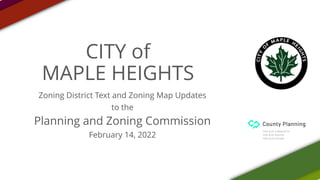 CITY of
MAPLE HEIGHTS
Zoning District Text and Zoning Map Updates
to the
Planning and Zoning Commission
February 14, 2022
 