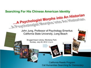 Searching For His Chinese American Identity




          John Jung, Professor of Psychology Emeritus
            California State University, Long Beach

              Bruggermeyer Library, Monterey Park
                 Sunday, July 24, 2012 2 p.m.




                                       


                                     California Reads Program
                               Cal Humanities Searching for Democracy
 