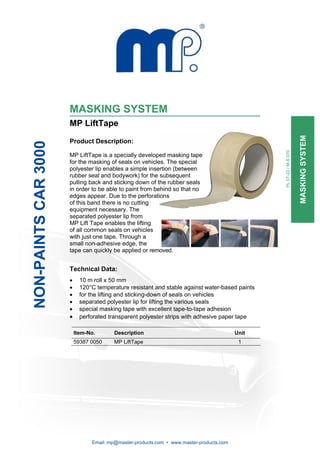 MASKING SYSTEM
                      MP LiftTape




                                                                                                                      MASKING SYSTEM
                      Product Description:
NON-PAINTS CAR 3000




                                                                                                 PL 07-22 / M-S 070
                      MP LiftTape is a specially developed masking tape
                      for the masking of seals on vehicles. The special
                      polyester lip enables a simple insertion (between
                      rubber seal and bodywork) for the subsequent
                      pulling back and sticking down of the rubber seals
                      in order to be able to paint from behind so that no
                      edges appear. Due to the perforations
                      of this band there is no cutting
                      equipment necessary. The
                      separated polyester lip from
                      MP Lift Tape enables the lifting
                      of all common seals on vehicles
                      with just one tape. Through a
                      small non-adhesive edge, the
                      tape can quickly be applied or removed.


                      Technical Data:
                      •     10 m roll x 50 mm
                      •     120°C temperature resistant and stable against water-based paints
                      •     for the lifting and sticking-down of seals on vehicles
                      •     separated polyester lip for lifting the various seals
                      •     special masking tape with excellent tape-to-tape adhesion
                      •     perforated transparent polyester strips with adhesive paper tape

                          Item-No.       Description                                      Unit
                          59387 0050    MP LiftTape                                        1




                                Email: mp@master-products.com • www.master-products.com
 