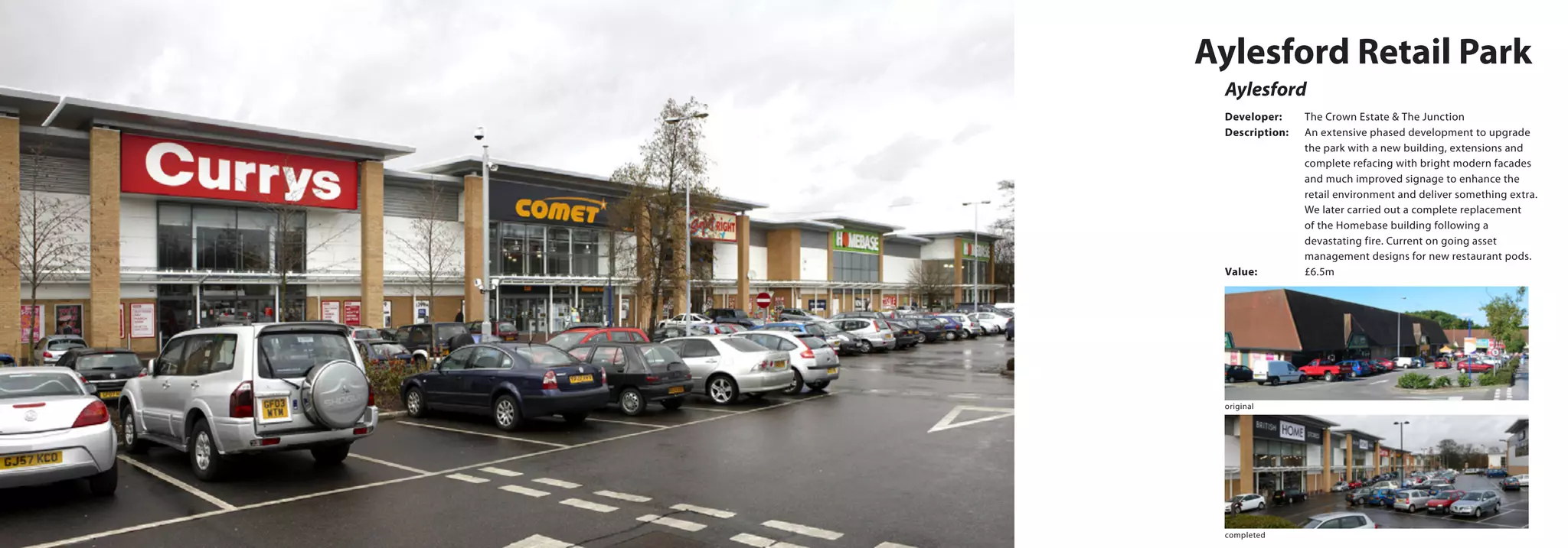Aylesford
Aylesford Retail Park
Developer:	 The Crown Estate & The Junction
Description:	 An extensive phased development to upgrade 	
		 the park with a new building, extensions and 	
		 complete refacing with bright modern facades 	
		 and much improved signage to enhance the 	
		 retail environment and deliver something extra. 	
		 We later carried out a complete replacement 	
		 of the Homebase building following a 		
		 devastating fire. Current on going asset 		
		 management designs for new restaurant pods.
Value:		 £6.5m
original
completed
 