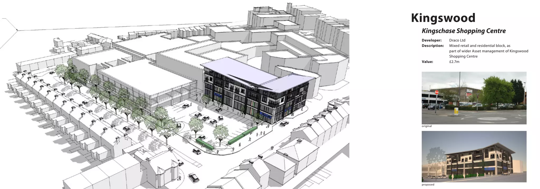 Kingswood
Kingschase Shopping Centre
Developer:	 Draco Ltd
Description:	 Mixed retail and residential block, as 		
		 part of wider Asset management of Kingswood 	
		Shopping Centre
Value:		 £2.7m
proposed
original
 