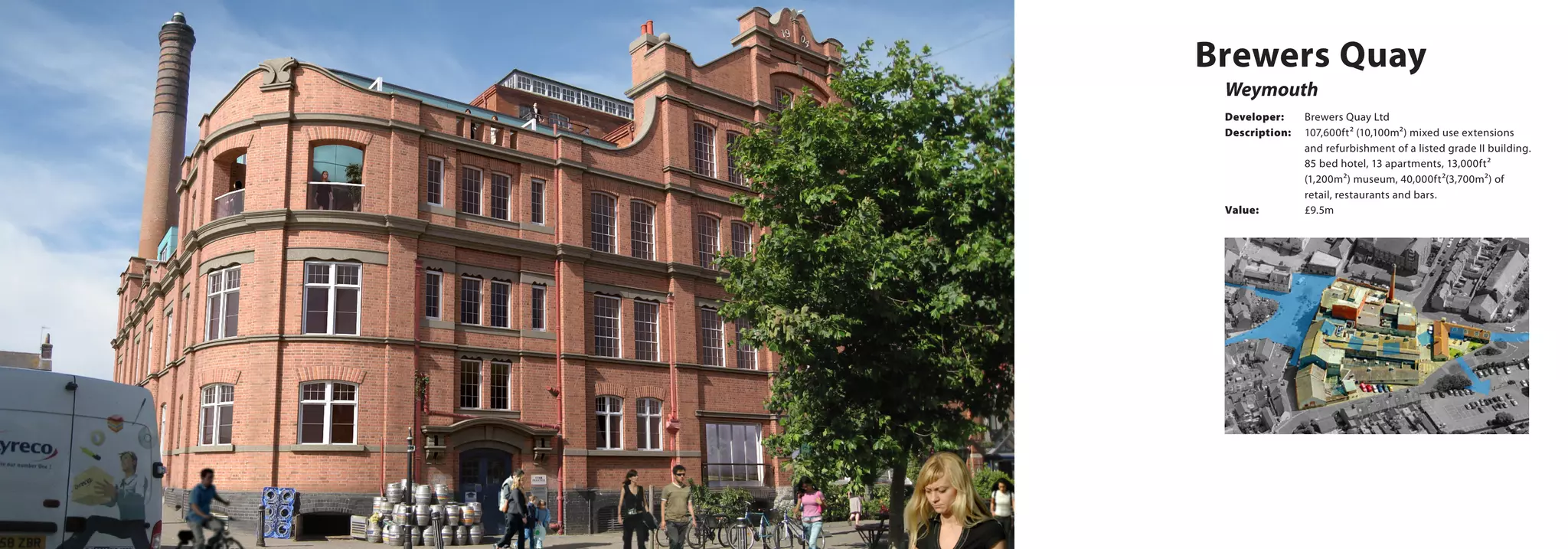 Developer:	 Brewers Quay Ltd
Description:	 107,600ft² (10,100m²) mixed use extensions
and refurbishment of a listed grade II building.
85 bed hotel, 13 apartments, 13,000ft²
(1,200m²) museum, 40,000ft²(3,700m²) of
retail, restaurants and bars.
Value:		 £9.5m
Weymouth
Brewers Quay
 