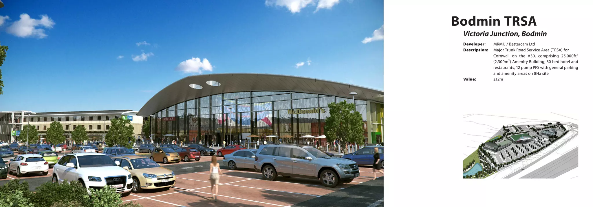 Victoria Junction, Bodmin
Bodmin TRSA
Developer:	 MRMU / Bettercam Ltd
Description:	 Major Trunk Road Service Area (TRSA) for 	
Cornwall on the A30, comprising 25,000ft²
(2,300m²) Amenity Building; 80 bed hotel and
restaurants, 12 pump PFS with general parking
and amenity areas on 8Ha site
Value:		 £12m
 