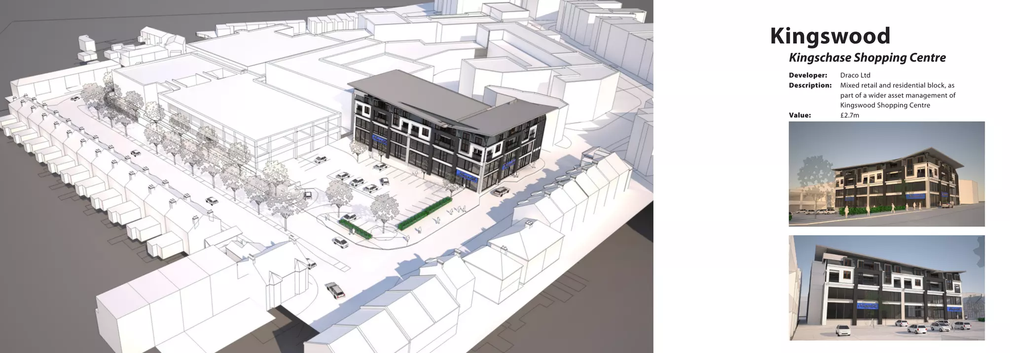 Kingswood
Kingschase Shopping Centre
Developer:	 Draco Ltd
Description:	 Mixed retail and residential block, as 		
		 part of a wider asset management of 		
		 Kingswood Shopping Centre
Value:		 £2.7m
 
