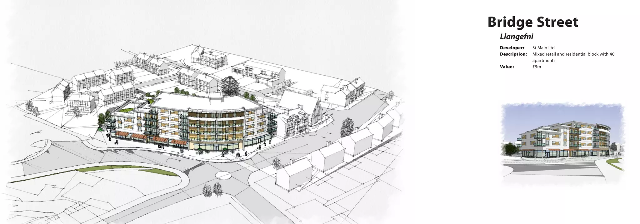 Llangefni
Bridge Street
Developer:	 St Malo Ltd
Description:	 Mixed retail and residential block with 40 	
		apartments
Value:		 £5m
 