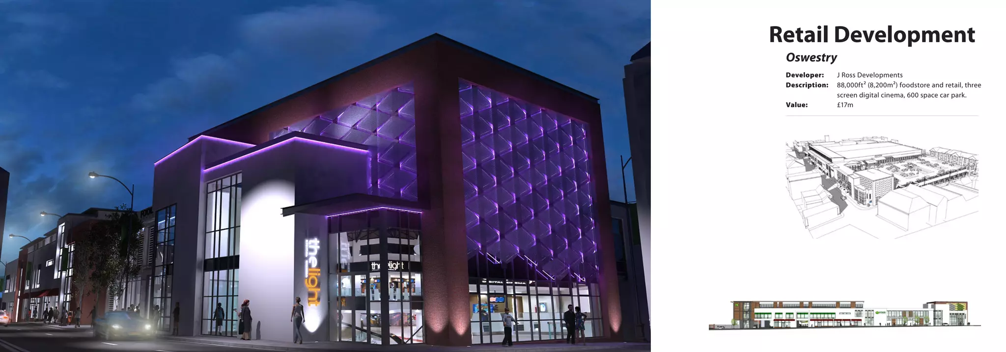 Retail Development
Oswestry
Developer:	 J Ross Developments
Description:	 88,000ft² (8,200m²) foodstore and retail, three 	
		 screen digital cinema, 600 space car park.
Value:		 £17m
 