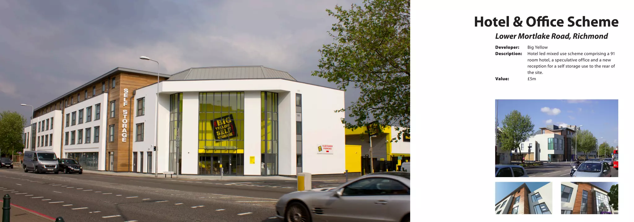 Hotel & Office Scheme
Lower Mortlake Road, Richmond
Developer:	 Big Yellow
Description:	 Hotel led mixed use scheme comprising a 91 	
		 room hotel, a speculative office and a new 	
		 reception for a self storage use to the rear of 	
		the site.
Value:		 £5m
 