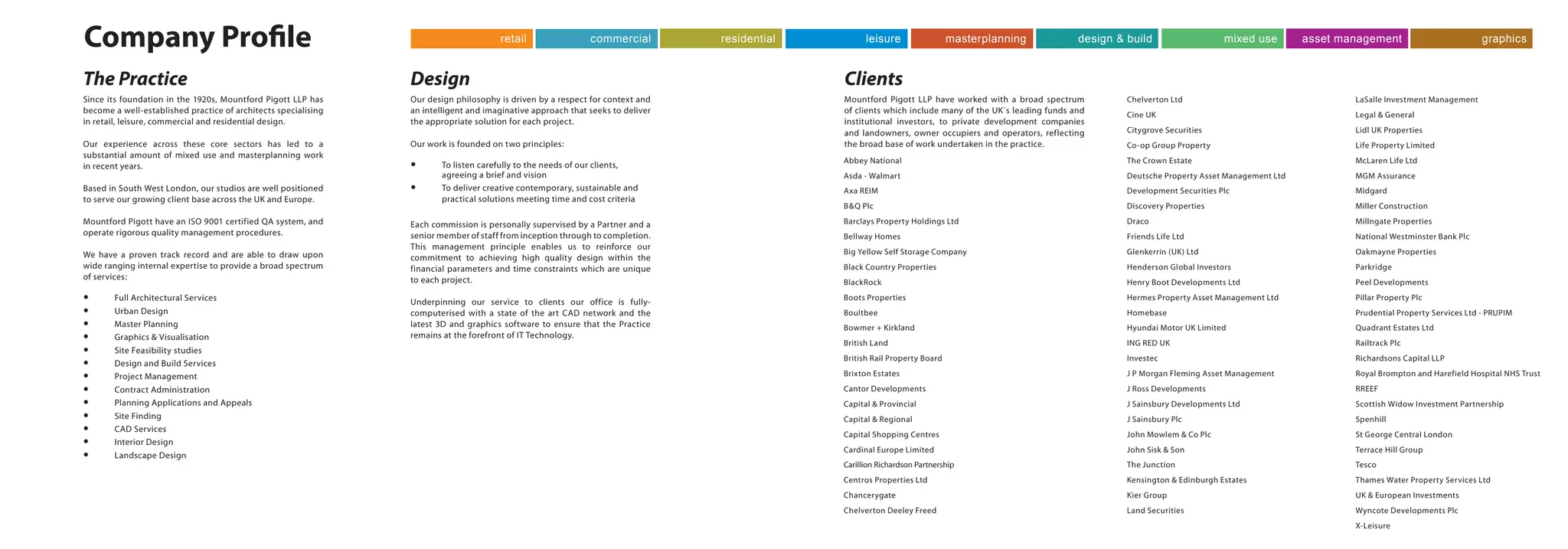 The Practice
Company Profile
Since its foundation in the 1920s, Mountford Pigott LLP has
become a well-established practice of architects specialising
in retail, leisure, commercial and residential design.
Our experience across these core sectors has led to a
substantial amount of mixed use and masterplanning work
in recent years.
Based in South West London, our studios are well positioned
to serve our growing client base across the UK and Europe.
Mountford Pigott have an ISO 9001 certified QA system, and
operate rigorous quality management procedures.
We have a proven track record and are able to draw upon
wide ranging internal expertise to provide a broad spectrum
of services:
yy Full Architectural Services
yy Urban Design
yy Master Planning
yy Graphics & Visualisation
yy Site Feasibility studies
yy Design and Build Services
yy Project Management
yy Contract Administration
yy Planning Applications and Appeals
yy Site Finding
yy CAD Services
yy Interior Design
yy Landscape Design
Design Clients
Mountford Pigott LLP have worked with a broad spectrum
of clients which include many of the UK`s leading funds and
institutional investors, to private development companies
and landowners, owner occupiers and operators, reflecting
the broad base of work undertaken in the practice.
Our design philosophy is driven by a respect for context and
an intelligent and imaginative approach that seeks to deliver
the appropriate solution for each project.
Our work is founded on two principles:
yy To listen carefully to the needs of our clients,
agreeing a brief and vision
yy To deliver creative contemporary, sustainable and
practical solutions meeting time and cost criteria
Each commission is personally supervised by a Partner and a
senior member of staff from inception through to completion.
This management principle enables us to reinforce our
commitment to achieving high quality design within the
financial parameters and time constraints which are unique
to each project.
Underpinning our service to clients our office is fully-
computerised with a state of the art CAD network and the
latest 3D and graphics software to ensure that the Practice
remains at the forefront of IT Technology.
Abbey National
Asda - Walmart
Axa REIM
B&Q Plc
Barclays Property Holdings Ltd
Bellway Homes
Big Yellow Self Storage Company
Black Country Properties
BlackRock
Boots Properties
Boultbee
Bowmer + Kirkland
British Land
British Rail Property Board
Brixton Estates
Cantor Developments
Capital & Provincial
Capital & Regional
Capital Shopping Centres
Cardinal Europe Limited
Carillion Richardson Partnership
Centros Properties Ltd
Chancerygate
Chelverton Deeley Freed
LaSalle Investment Management
Legal & General
Lidl UK Properties
Life Property Limited
McLaren Life Ltd
MGM Assurance
Midgard
Miller Construction
Millngate Properties
National Westminster Bank Plc
Oakmayne Properties
Parkridge
Peel Developments
Pillar Property Plc
Prudential Property Services Ltd - PRUPIM
Quadrant Estates Ltd
Railtrack Plc
Richardsons Capital LLP
Royal Brompton and Harefield Hospital NHS Trust
RREEF
Scottish Widow Investment Partnership
Spenhill
St George Central London
Terrace Hill Group
Tesco
Thames Water Property Services Ltd
UK & European Investments
Wyncote Developments Plc
X-Leisure
Chelverton Ltd
Cine UK
Citygrove Securities
Co-op Group Property
The Crown Estate
Deutsche Property Asset Management Ltd
Development Securities Plc
Discovery Properties
Draco
Friends Life Ltd
Glenkerrin (UK) Ltd
Henderson Global Investors
Henry Boot Developments Ltd
Hermes Property Asset Management Ltd
Homebase
Hyundai Motor UK Limited
ING RED UK
Investec
J P Morgan Fleming Asset Management
J Ross Developments
J Sainsbury Developments Ltd
J Sainsbury Plc
John Mowlem & Co Plc
John Sisk & Son
The Junction
Kensington & Edinburgh Estates
Kier Group
Land Securities
retail commercial residential leisure masterplanning design & build mixed use asset management graphics
 