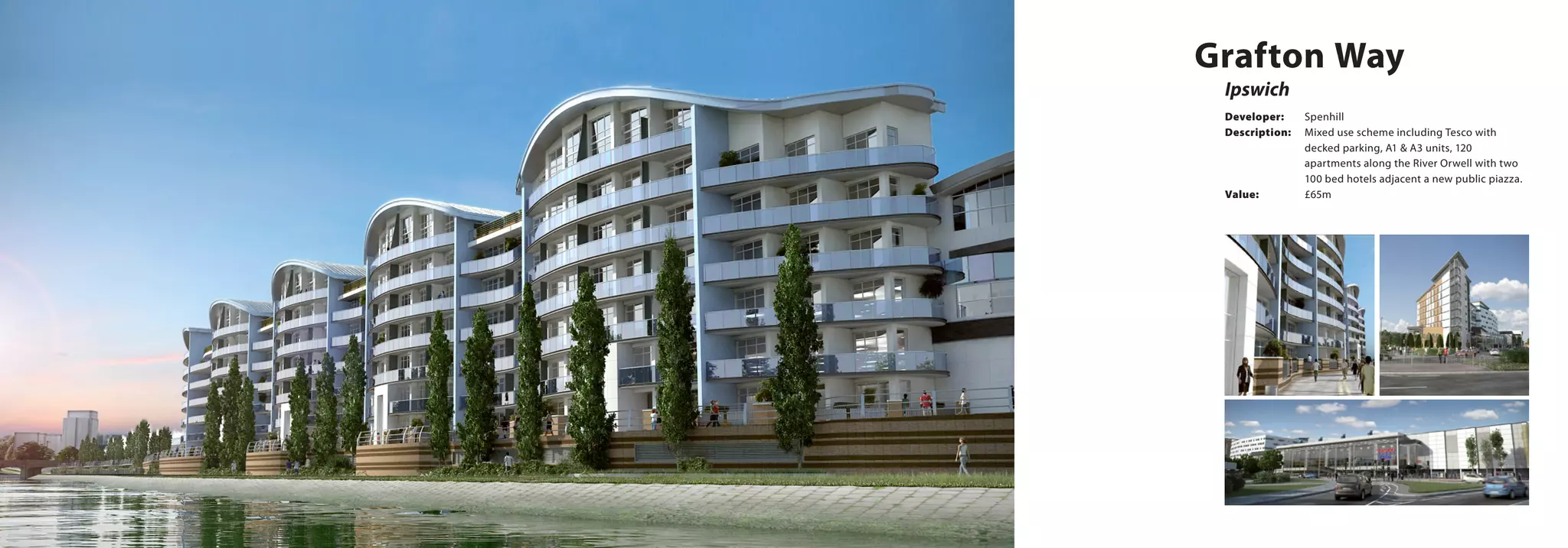 Grafton Way
Ipswich
Developer:	Spenhill
Description:	 Mixed use scheme including Tesco with 		
		 decked parking, A1 & A3 units, 120 		
		 apartments along the River Orwell with two 	
		 100 bed hotels adjacent a new public piazza. 	
Value:		 £65m
 