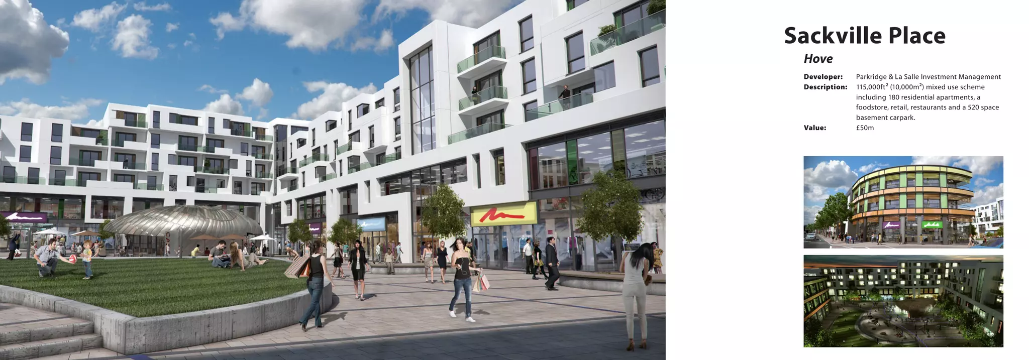 Hove
Sackville Place
Developer:	 Parkridge & La Salle Investment Management
Description:	 115,000ft² (10,000m²) mixed use scheme 		
		 including 180 residential apartments, a 		
		 foodstore, retail, restaurants and a 520 space 	
		basement carpark.
Value:		 £50m
 