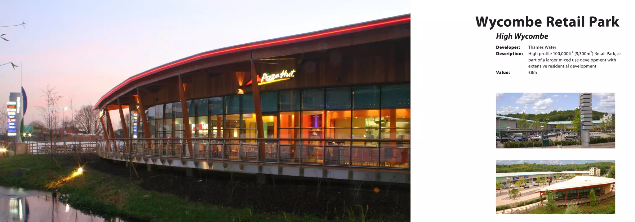 High Wycombe
Wycombe Retail Park
Developer:	 Thames Water
Description:	 High profile 100,000ft² (9,300m²) Retail Park, as 	
		 part of a larger mixed use development with 	
		 extensive residential development
Value:		 £8m
 