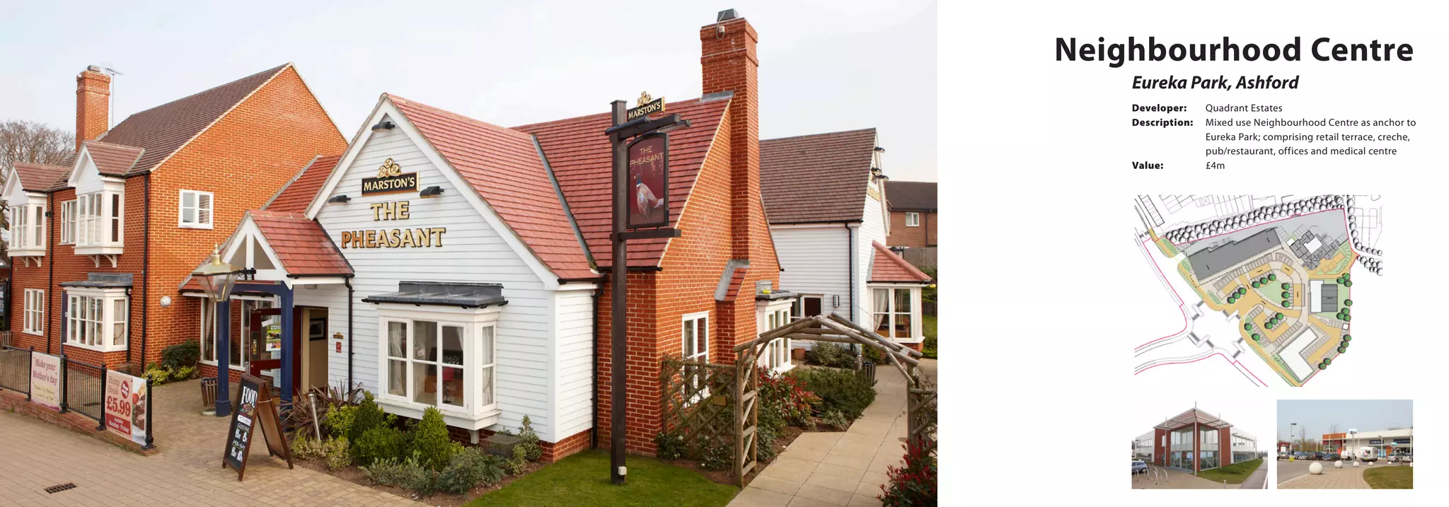 Neighbourhood Centre
Eureka Park, Ashford
Developer:	 Quadrant Estates
Description:	 Mixed use Neighbourhood Centre as anchor to 	
		 Eureka Park; comprising retail terrace, creche, 	
		 pub/restaurant, offices and medical centre
Value:		 £4m
 
