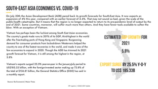 Vietnam has perhaps been the luckiest among South East Asian economies.
The country’s goods trade runs to 201% of its GDP, third-highest in the world
after the free-trading ports of Hong Kong and Singapore. Burgeoning
demand for consumer products from locked-down Westerners helped the
country to one of the fastest recoveries in the world, and made it one of the
few economies to expand in 2020. Though the ADB has trimmed its 2021
growth forecast for Vietnam, it is still among the highest in the region, at
5.8%
Vietnam’s exports surged 25.5% year-on-year in the January-July period to
US$185.33 billion, with the foreign-invested sector making up 73.8% of
the total at $136.81 billion, the General Statistics Office (GSO) has said in
a monthly report.
EstimatedGDPGrowthfor
2021
5.8%
ExportSurgeby25.5%y-o-y
toUS$185.33B
Source: the Economist | Hanoi Times
 