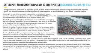 According to the rules of the department, only goods that are not subject to customs
procedures at the border gate (as prescribed in Decision No.23/2019/QD-TTg) and those that
have not submitted an import declaration can be moved to different ports.
Specifically, goods imported by Dong Nai enterprises will be transferred to Tan Cang Long
Binh ICD or Tan Cang Nhon Trach ICD. Those for enterprises in Binh Phuoc will be transported
to Tan Cang Song Than IDC. Meanwhile, goods belonging to enterprises in the western
provinces will be transported to Tan Cang Hiep Phuoc Port.
Currently, the number of imported containers waiting at Cat Lai Port has increased rapidly
because many factories and enterprises have reduced production or stopped working due to
pandemic prevention requirements and are unable to receive or release shipments.
Therefore, Cat Lai Port will temporarily stop receiving imported goods from businesses which
are stopping production. It will only receive ships to take on export goods; and temporarily
suspend receiving cold goods transshipped to containers until the end of August 16.
Shipping lines and shipping agents need to actively persuade customers to adjust destination ports and the place of receiving goods to Tan Cang-Cai Mep
International Port, Tan Cang-Cai Mep Thi Vai Port, or Tan Cang Hiep Phuoc Port.In addition, shipping lines and shipping agents need to submit estimates of
imported containers and empty containers on their ships docking in the system of Saigon Newport in the next two weeks so that they can actively arrange
the yard.
At the same time, Cat Lai Port also temporarily suspended receiving goods that occupy large yards, such as super-long, super-heavy cargo, project
cargo, or oversized, overloaded cargo from August 5. 
These measures are effective for 15 days from the date the People's Committee of Ho Chi
Minh City has announced suspending the implementation of Directive 16.
 