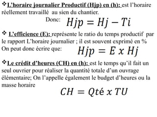 L’horaire journalier Productif (Hjp) en (h): est l’horaire
réellement travaillé au sien du chantier.
Donc:
 L’efficience (E): représente le ratio du temps productif par
le rapport L’horaire journalier ; il est souvent exprimé en %
On peut donc écrire que:
Le crédit d’heures (CH) en (h): est le temps qu’il fait un
seul ouvrier pour réaliser la quantité totale d’un ouvrage
élémentaire; On l’appelle également le budget d’heures ou la
masse horaire
 