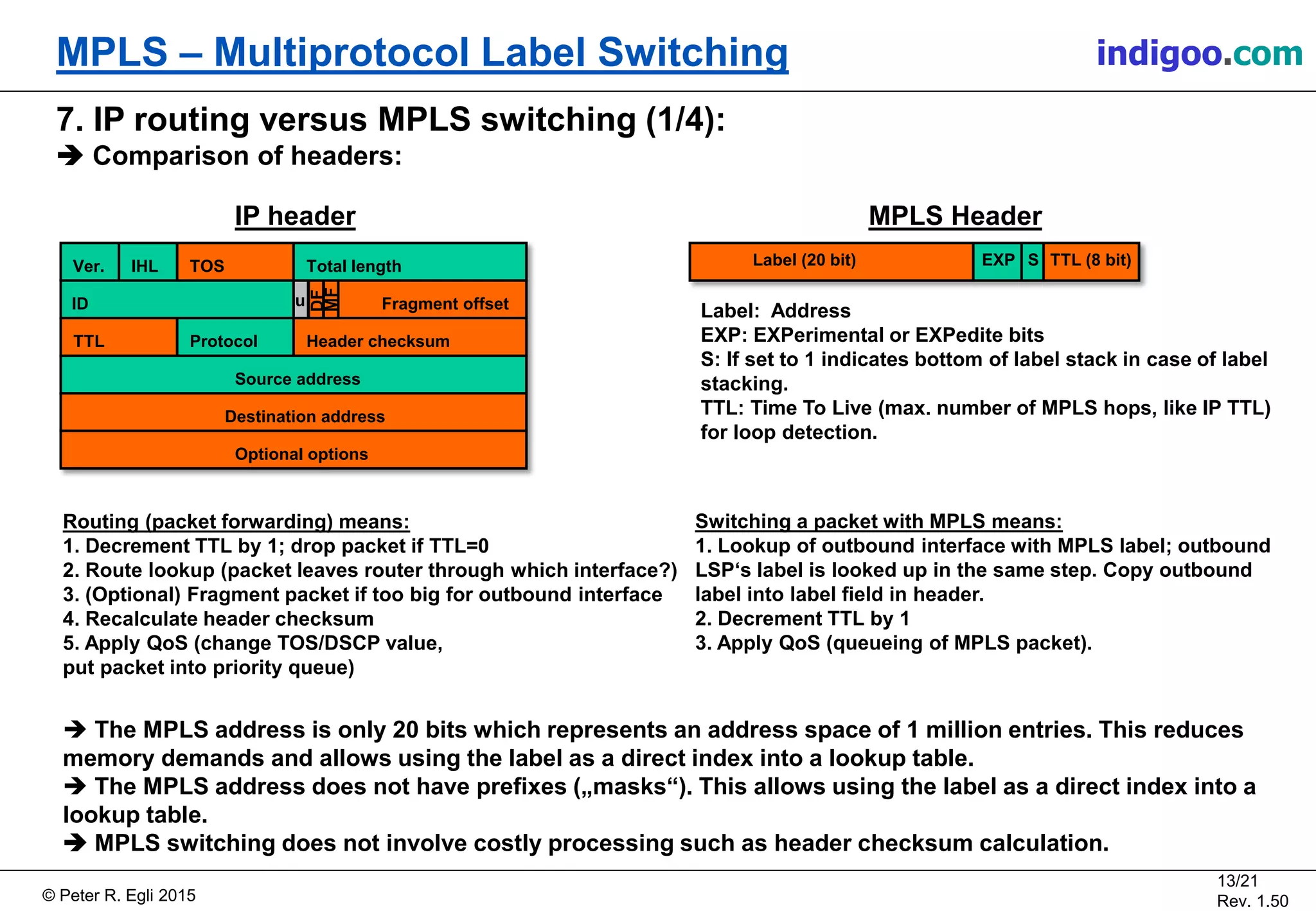 © Peter R. Egli 2015
13/21
Rev. 1.50
MPLS – Multiprotocol Label Switching indigoo.com
7. IP routing versus MPLS switching (1/4):
 Comparison of headers:
Ver. IHL TOS Total length
ID Fragment offset
TTL Protocol Header checksum
Source address
Destination address
Optional options
MF
DF
u
IP header
Routing (packet forwarding) means:
1. Decrement TTL by 1; drop packet if TTL=0
2. Route lookup (packet leaves router through which interface?)
3. (Optional) Fragment packet if too big for outbound interface
4. Recalculate header checksum
5. Apply QoS (change TOS/DSCP value,
put packet into priority queue)
Switching a packet with MPLS means:
1. Lookup of outbound interface with MPLS label; outbound
LSP‘s label is looked up in the same step. Copy outbound
label into label field in header.
2. Decrement TTL by 1
3. Apply QoS (queueing of MPLS packet).
 The MPLS address is only 20 bits which represents an address space of 1 million entries. This reduces
memory demands and allows using the label as a direct index into a lookup table.
 The MPLS address does not have prefixes („masks“). This allows using the label as a direct index into a
lookup table.
 MPLS switching does not involve costly processing such as header checksum calculation.
Label (20 bit) EXP S TTL (8 bit)
MPLS Header
Label: Address
EXP: EXPerimental or EXPedite bits
S: If set to 1 indicates bottom of label stack in case of label
stacking.
TTL: Time To Live (max. number of MPLS hops, like IP TTL)
for loop detection.
 