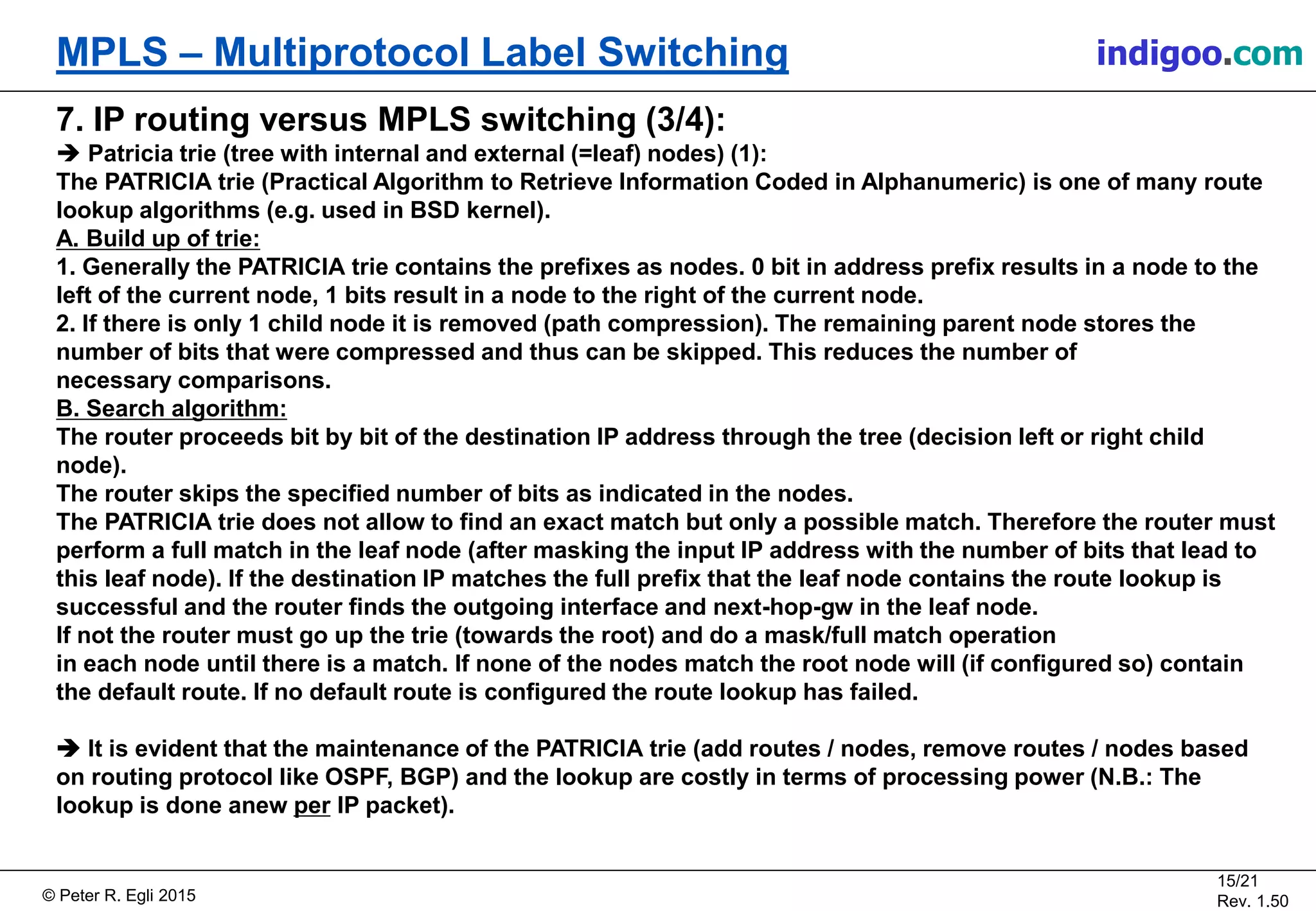 © Peter R. Egli 2015
15/21
Rev. 1.50
MPLS – Multiprotocol Label Switching indigoo.com
7. IP routing versus MPLS switching (3/4):
 Patricia trie (tree with internal and external (=leaf) nodes) (1):
The PATRICIA trie (Practical Algorithm to Retrieve Information Coded in Alphanumeric) is one of many route
lookup algorithms (e.g. used in BSD kernel).
A. Build up of trie:
1. Generally the PATRICIA trie contains the prefixes as nodes. 0 bit in address prefix results in a node to the
left of the current node, 1 bits result in a node to the right of the current node.
2. If there is only 1 child node it is removed (path compression). The remaining parent node stores the
number of bits that were compressed and thus can be skipped. This reduces the number of
necessary comparisons.
B. Search algorithm:
The router proceeds bit by bit of the destination IP address through the tree (decision left or right child
node).
The router skips the specified number of bits as indicated in the nodes.
The PATRICIA trie does not allow to find an exact match but only a possible match. Therefore the router must
perform a full match in the leaf node (after masking the input IP address with the number of bits that lead to
this leaf node). If the destination IP matches the full prefix that the leaf node contains the route lookup is
successful and the router finds the outgoing interface and next-hop-gw in the leaf node.
If not the router must go up the trie (towards the root) and do a mask/full match operation
in each node until there is a match. If none of the nodes match the root node will (if configured so) contain
the default route. If no default route is configured the route lookup has failed.
 It is evident that the maintenance of the PATRICIA trie (add routes / nodes, remove routes / nodes based
on routing protocol like OSPF, BGP) and the lookup are costly in terms of processing power (N.B.: The
lookup is done anew per IP packet).
 