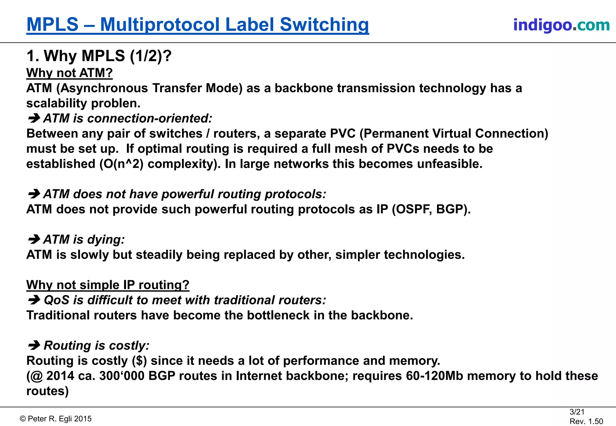 © Peter R. Egli 2015
3/21
Rev. 1.50
MPLS – Multiprotocol Label Switching indigoo.com
1. Why MPLS (1/2)?
Why not ATM?
ATM (Asynchronous Transfer Mode) as a backbone transmission technology has a
scalability problen.
 ATM is connection-oriented:
Between any pair of switches / routers, a separate PVC (Permanent Virtual Connection)
must be set up. If optimal routing is required a full mesh of PVCs needs to be
established (O(n^2) complexity). In large networks this becomes unfeasible.
 ATM does not have powerful routing protocols:
ATM does not provide such powerful routing protocols as IP (OSPF, BGP).
 ATM is dying:
ATM is slowly but steadily being replaced by other, simpler technologies.
Why not simple IP routing?
 QoS is difficult to meet with traditional routers:
Traditional routers have become the bottleneck in the backbone.
 Routing is costly:
Routing is costly ($) since it needs a lot of performance and memory.
(@ 2014 ca. 300‘000 BGP routes in Internet backbone; requires 60-120Mb memory to hold these
routes)
 