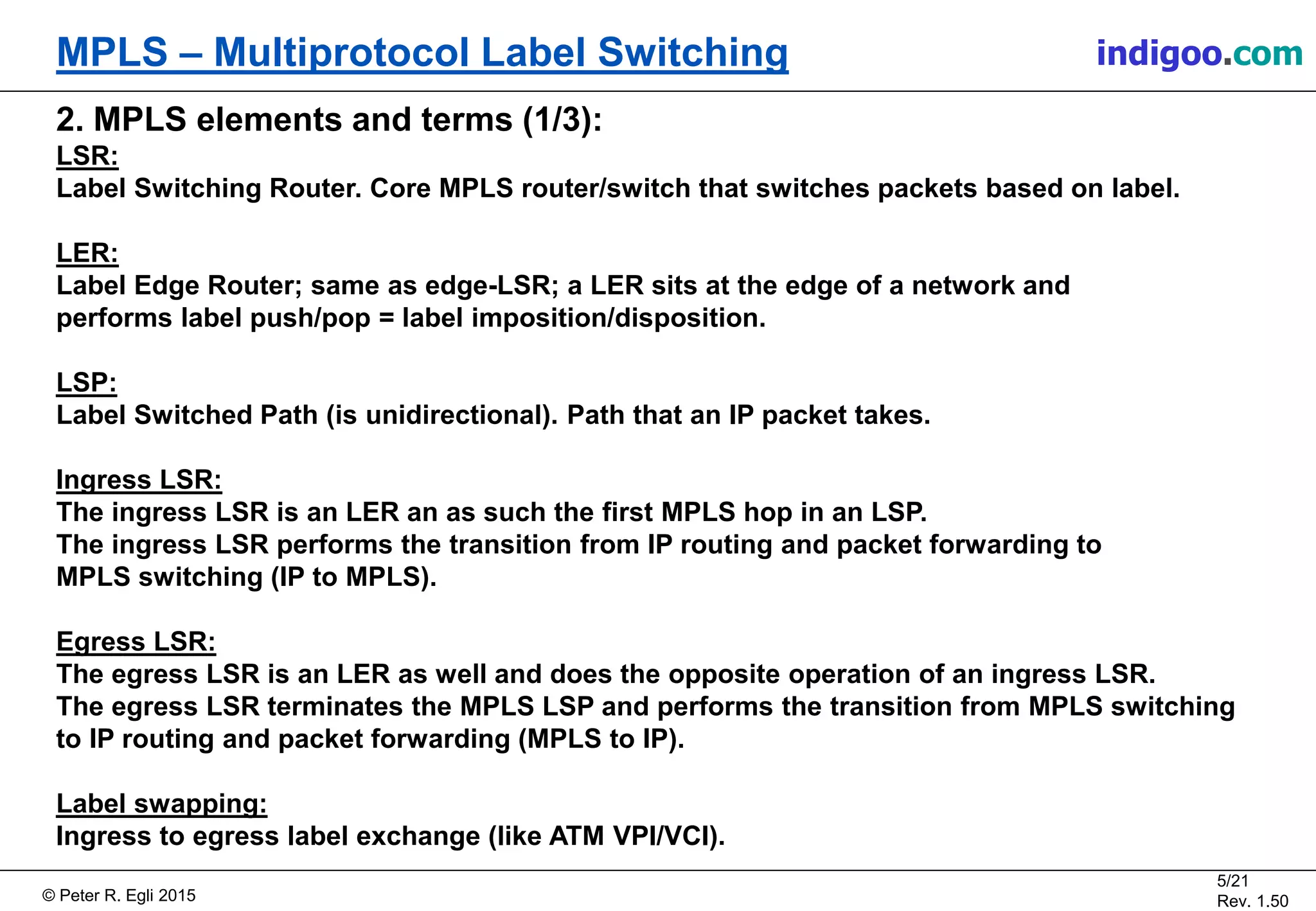 © Peter R. Egli 2015
5/21
Rev. 1.50
MPLS – Multiprotocol Label Switching indigoo.com
2. MPLS elements and terms (1/3):
LSR:
Label Switching Router. Core MPLS router/switch that switches packets based on label.
LER:
Label Edge Router; same as edge-LSR; a LER sits at the edge of a network and
performs label push/pop = label imposition/disposition.
LSP:
Label Switched Path (is unidirectional). Path that an IP packet takes.
Ingress LSR:
The ingress LSR is an LER an as such the first MPLS hop in an LSP.
The ingress LSR performs the transition from IP routing and packet forwarding to
MPLS switching (IP to MPLS).
Egress LSR:
The egress LSR is an LER as well and does the opposite operation of an ingress LSR.
The egress LSR terminates the MPLS LSP and performs the transition from MPLS switching
to IP routing and packet forwarding (MPLS to IP).
Label swapping:
Ingress to egress label exchange (like ATM VPI/VCI).
 
