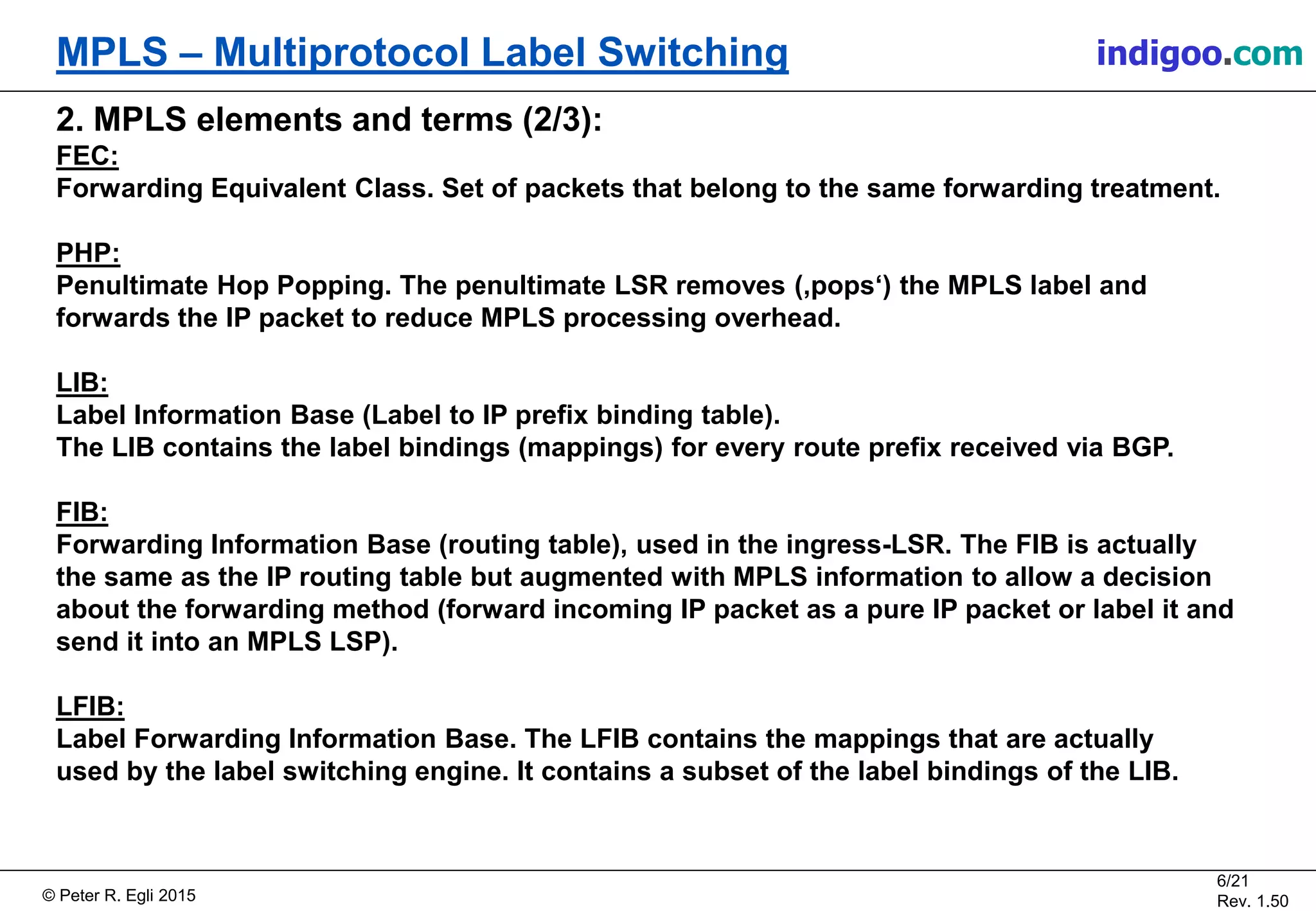 © Peter R. Egli 2015
6/21
Rev. 1.50
MPLS – Multiprotocol Label Switching indigoo.com
2. MPLS elements and terms (2/3):
FEC:
Forwarding Equivalent Class. Set of packets that belong to the same forwarding treatment.
PHP:
Penultimate Hop Popping. The penultimate LSR removes (‚pops‘) the MPLS label and
forwards the IP packet to reduce MPLS processing overhead.
LIB:
Label Information Base (Label to IP prefix binding table).
The LIB contains the label bindings (mappings) for every route prefix received via BGP.
FIB:
Forwarding Information Base (routing table), used in the ingress-LSR. The FIB is actually
the same as the IP routing table but augmented with MPLS information to allow a decision
about the forwarding method (forward incoming IP packet as a pure IP packet or label it and
send it into an MPLS LSP).
LFIB:
Label Forwarding Information Base. The LFIB contains the mappings that are actually
used by the label switching engine. It contains a subset of the label bindings of the LIB.
 