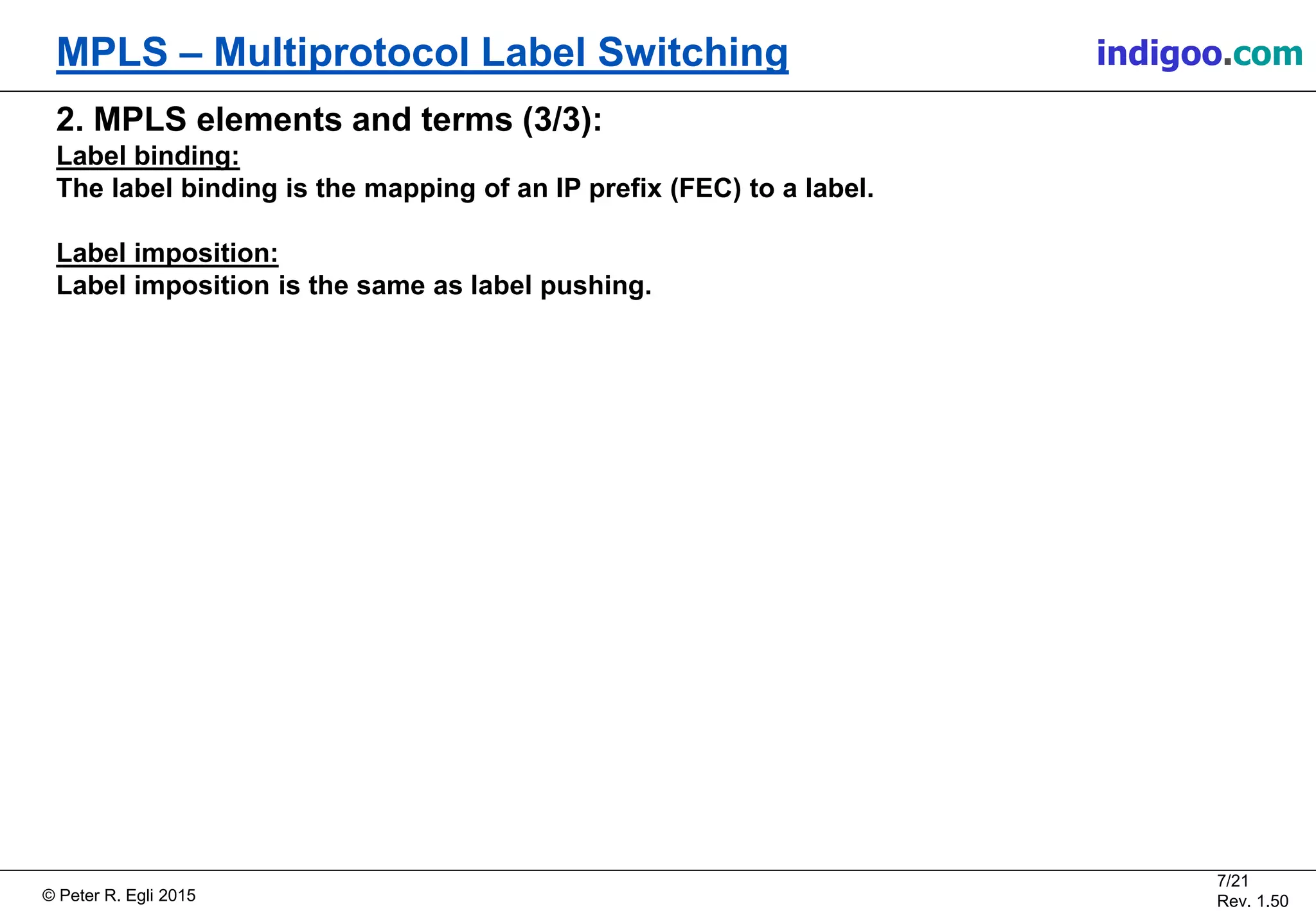 © Peter R. Egli 2015
7/21
Rev. 1.50
MPLS – Multiprotocol Label Switching indigoo.com
2. MPLS elements and terms (3/3):
Label binding:
The label binding is the mapping of an IP prefix (FEC) to a label.
Label imposition:
Label imposition is the same as label pushing.
 