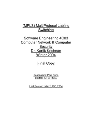 (MPLS) MultiProtocol Labling
        Switching

 Software Engineering 4C03
Computer Network & Computer
          Security
     Dr. Kartik Krishnan
         Winter 2004

           Final Copy


       Researcher: Paul Chan
        Student ID: 9914759


    Last Revised: March 29th, 2004
 