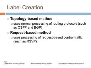 Label Creation
       Topology-based method
          uses  normal processing of routing protocols (such
             as OSPF and BGP)
       Request-based method
          uses   processing of request-based control traffic
             (such as RSVP)




Note:
OSPF-Open shortest-path first   BGP- Border Gateway Protocol   RSVP-Resource Reservation Protocol
 