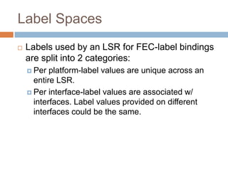 Label Spaces
   Labels used by an LSR for FEC-label bindings
    are split into 2 categories:
     Per  platform-label values are unique across an
      entire LSR.
     Per interface-label values are associated w/
      interfaces. Label values provided on different
      interfaces could be the same.
 