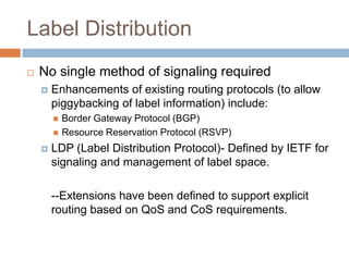 Label Distribution
   No single method of signaling required
       Enhancements of existing routing protocols (to allow
        piggybacking of label information) include:
           Border Gateway Protocol (BGP)
           Resource Reservation Protocol (RSVP)
       LDP (Label Distribution Protocol)- Defined by IETF for
        signaling and management of label space.

        --Extensions have been defined to support explicit
        routing based on QoS and CoS requirements.
 