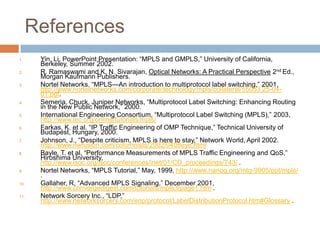References
1.    Yin, Li, PowerPoint Presentation: ―MPLS and GMPLS,‖ University of California,
      Berkeley, Summer 2002.
2.    R. Ramaswami and K. N. Sivarajan, Optical Networks: A Practical Perspective 2nd Ed.,
      Morgan Kaufmann Publishers.
3.    Nortel Networks, ―MPLS—An introduction to multiprotocol label switching,‖ 2001,
      http://www.nortelnetworks.com/corporate/technology/mpls/collateral/55053.25-04-
      01.pdf.
4.    Semeria, Chuck, Juniper Networks, ―Multiprotocol Label Switching: Enhancing Routing
      in the New Public Network,‖ 2000.
5.    International Engineering Consortium, ―Multiprotocol Label Switching (MPLS),‖ 2003,
      http://www.iec.org/online/tutorials/mpls/
6.    Farkas, K. et al. ―IP Traffic Engineering of OMP Technique,‖ Technical University of
      Budapest, Hungary, 2000.
7.    Johnson, J., ―Despite criticism, MPLS is here to stay,‖ Network World, April 2002.
      http://www.nwfusion.com/columnists/2002/0408eye.html
8.    Bayle, T. et al. ―Performance Measurements of MPLS Traffic Engineering and QoS,‖
      Hiroshima University,
      http://www.isoc.org/isoc/conferences/inet/01/CD_proceedings/T43/ .
9.    Nortel Networks, ―MPLS Tutorial,‖ May, 1999, http://www.nanog.org/mtg-9905/ppt/mpls/
      .
10.   Gallaher, R, ―Advanced MPLS Signaling,‖ December 2001,
      http://www.convergedigest.com/tutorials/mpls3/page1.htm .
11.   Network Sorcery Inc., ―LDP,‖
      http://www.networksorcery.com/enp/protocol/LabelDistributionProtocol.htm#Glossary .
 