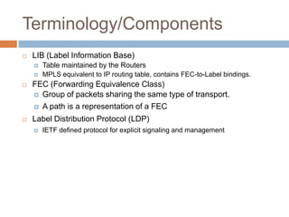 Terminology/Components
   LIB (Label Information Base)
       Table maintained by the Routers
       MPLS equivalent to IP routing table, contains FEC-to-Label bindings.
   FEC (Forwarding Equivalence Class)
     Group of packets sharing the same type of transport.

     A path is a representation of a FEC

   Label Distribution Protocol (LDP)
       IETF defined protocol for explicit signaling and management
 