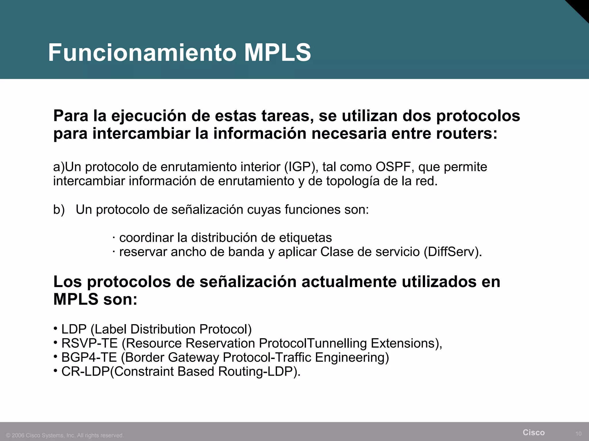 Funcionamiento MPLS

                  Para la ejecución de estas tareas, se utilizan dos protocolos
                  para intercambiar la información necesaria entre routers:
                  a)Un protocolo de enrutamiento interior (IGP), tal como OSPF, que permite
                  intercambiar información de enrutamiento y de topología de la red.

                  b) Un protocolo de señalización cuyas funciones son:

                                          · coordinar la distribución de etiquetas
                                          · reservar ancho de banda y aplicar Clase de servicio (DiffServ).

                  Los protocolos de señalización actualmente utilizados en
                  MPLS son:
                  • LDP (Label Distribution Protocol)
                  • RSVP-TE (Resource Reservation ProtocolTunnelling Extensions),
                  • BGP4-TE (Border Gateway Protocol-Traffic Engineering)
                  • CR-LDP(Constraint Based Routing-LDP).



© 2006 Cisco Systems, Inc. All rights reserved.                                                               Cisco   10
 