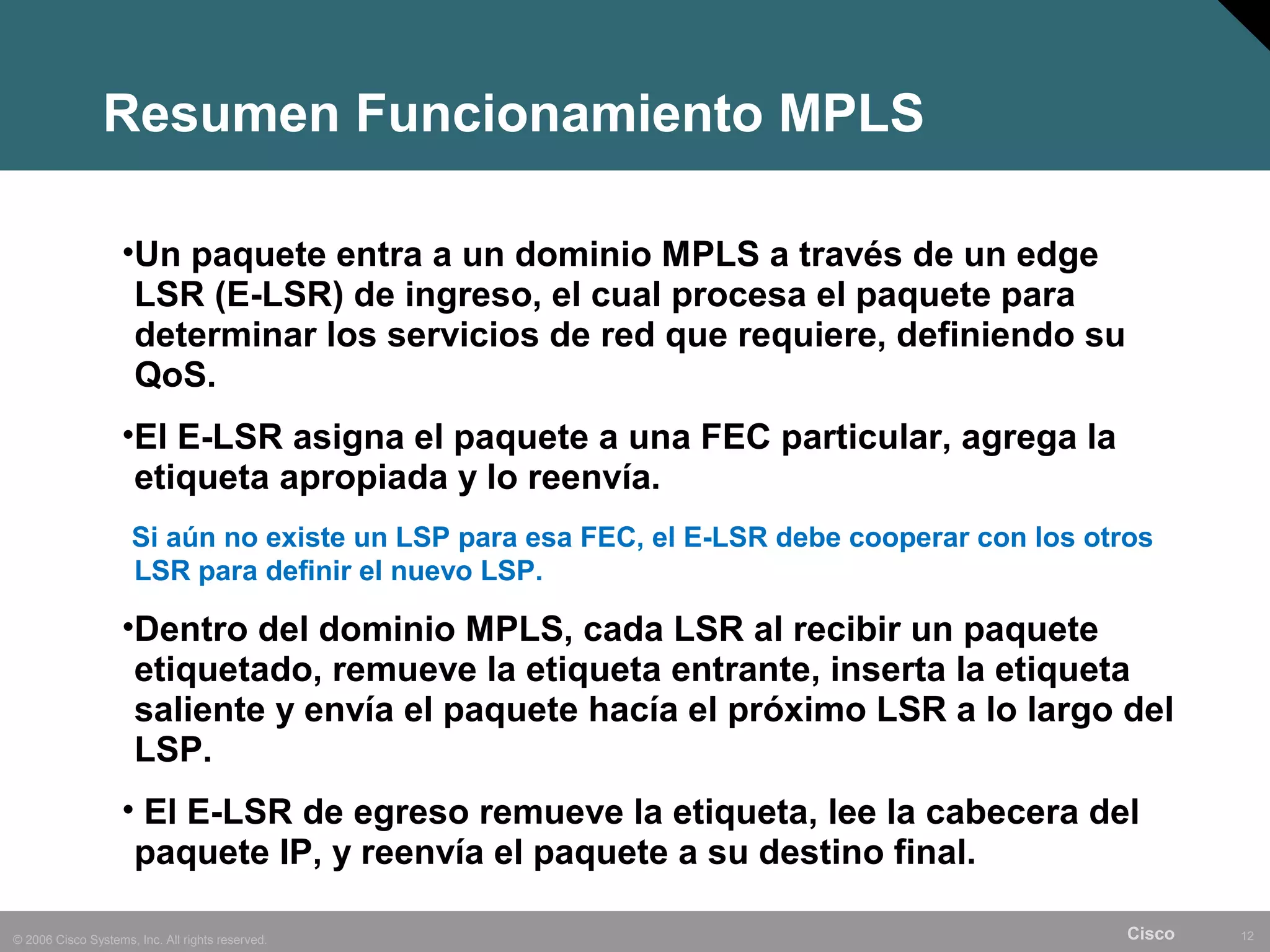 Resumen Funcionamiento MPLS

                    •Un paquete entra a un dominio MPLS a través de un edge
                     LSR (E-LSR) de ingreso, el cual procesa el paquete para
                     determinar los servicios de red que requiere, definiendo su
                     QoS.
                    •El E-LSR asigna el paquete a una FEC particular, agrega la
                     etiqueta apropiada y lo reenvía.
                     Si aún no existe un LSP para esa FEC, el E-LSR debe cooperar con los otros
                     LSR para definir el nuevo LSP.

                    •Dentro del dominio MPLS, cada LSR al recibir un paquete
                     etiquetado, remueve la etiqueta entrante, inserta la etiqueta
                     saliente y envía el paquete hacía el próximo LSR a lo largo del
                     LSP.
                    • El E-LSR de egreso remueve la etiqueta, lee la cabecera del
                     paquete IP, y reenvía el paquete a su destino final.

© 2006 Cisco Systems, Inc. All rights reserved.                                              Cisco   12
 