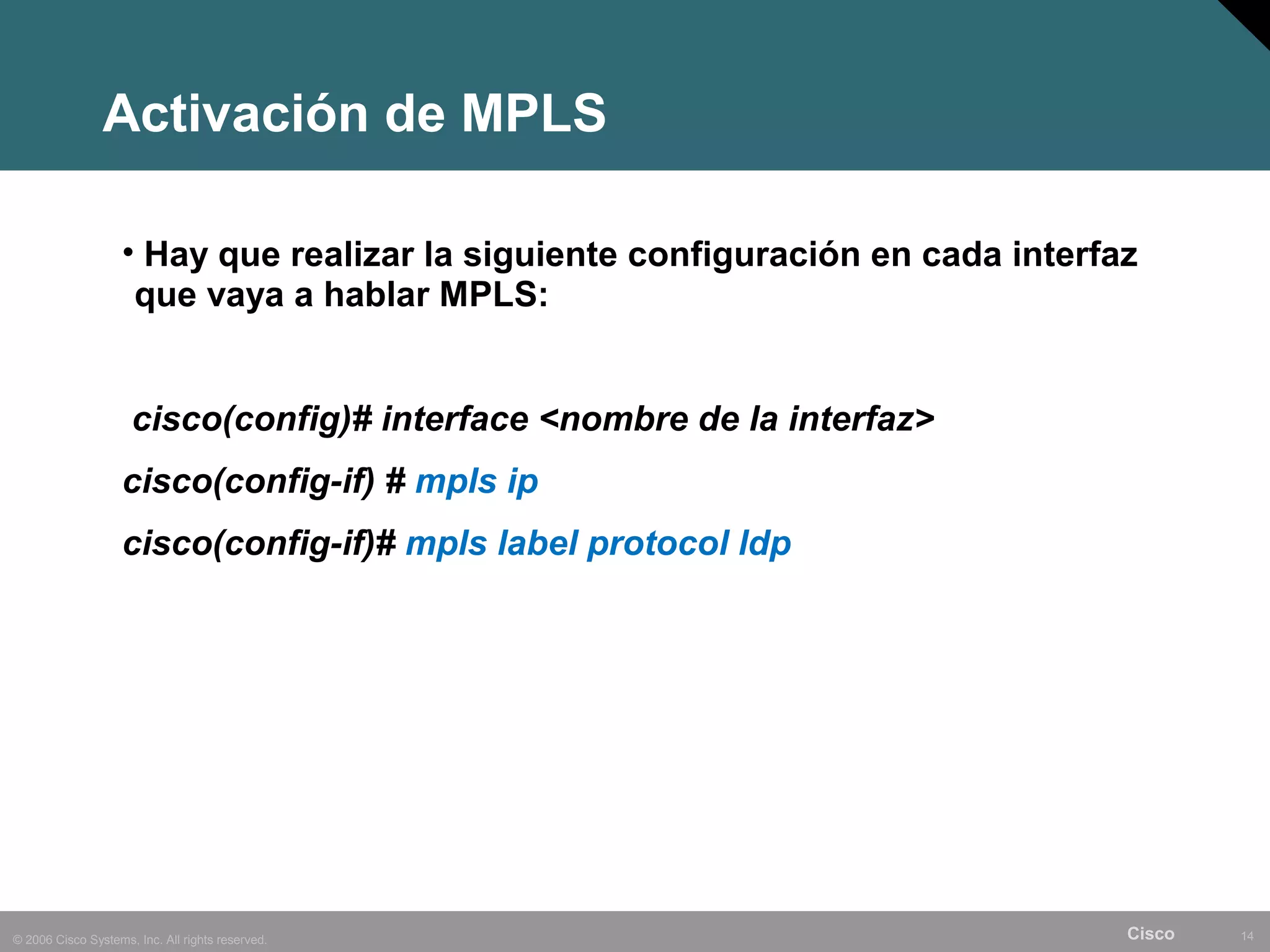 Activación de MPLS

                    • Hay que realizar la siguiente configuración en cada interfaz
                     que vaya a hablar MPLS:


                     cisco(config)# interface <nombre de la interfaz>
                    cisco(config-if) # mpls ip
                    cisco(config-if)# mpls label protocol ldp




© 2006 Cisco Systems, Inc. All rights reserved.                                  Cisco   14
 