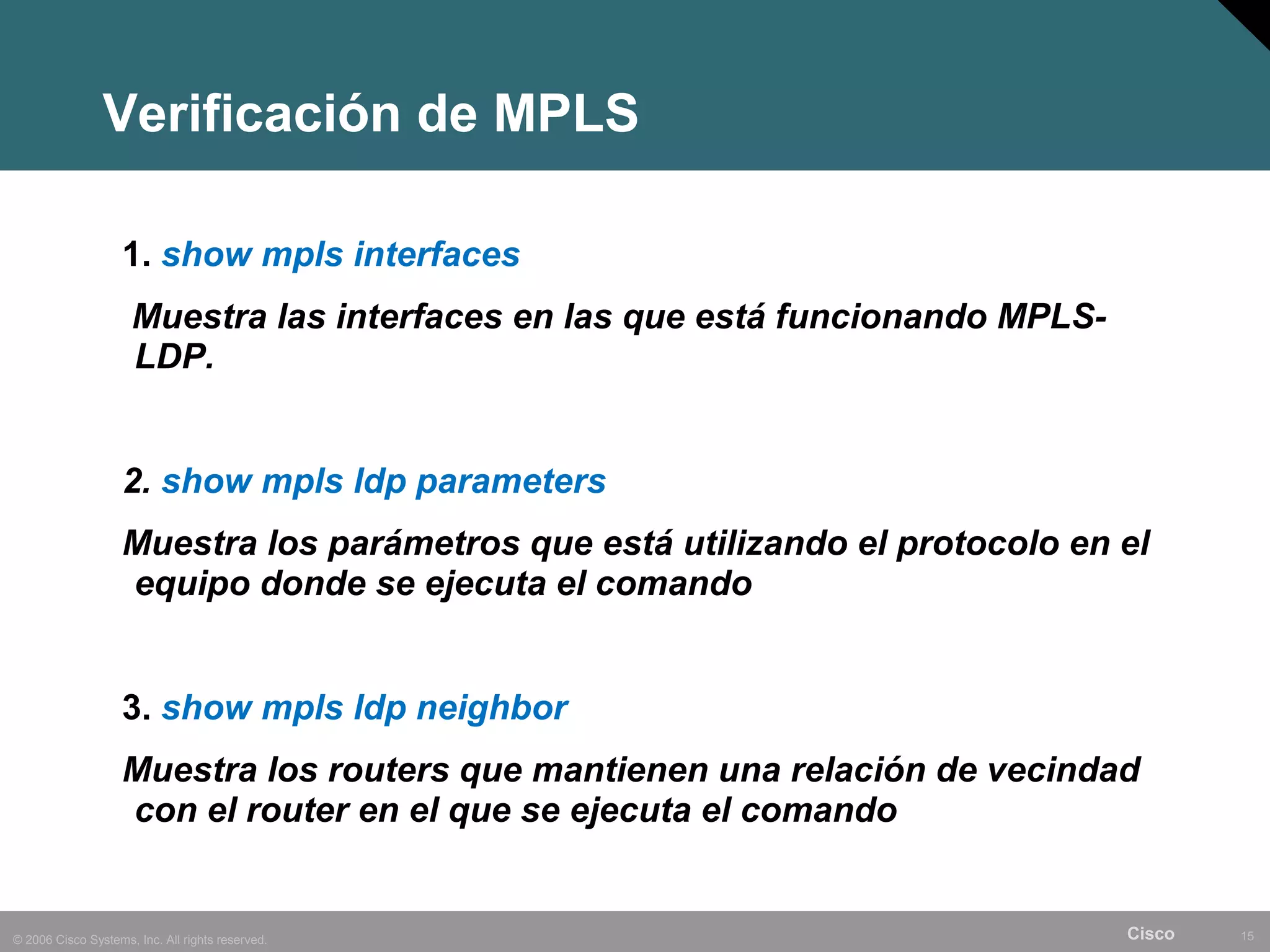 Verificación de MPLS

                    1. show mpls interfaces
                     Muestra las interfaces en las que está funcionando MPLS-
                     LDP.


                    2. show mpls ldp parameters
                    Muestra los parámetros que está utilizando el protocolo en el
                    equipo donde se ejecuta el comando


                    3. show mpls ldp neighbor
                    Muestra los routers que mantienen una relación de vecindad
                    con el router en el que se ejecuta el comando


© 2006 Cisco Systems, Inc. All rights reserved.                                 Cisco   15
 
