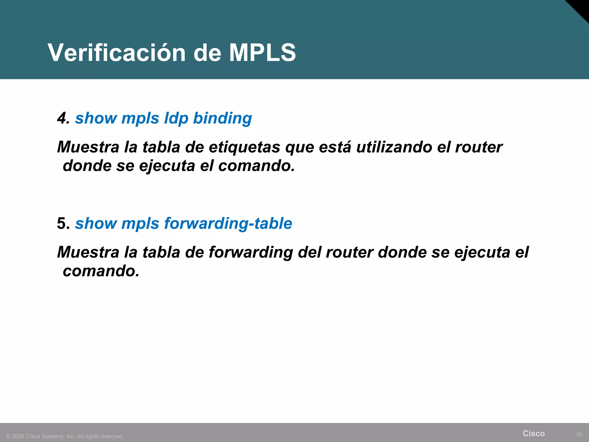 Verificación de MPLS

                    4. show mpls ldp binding
                    Muestra la tabla de etiquetas que está utilizando el router
                    donde se ejecuta el comando.


                    5. show mpls forwarding-table
                    Muestra la tabla de forwarding del router donde se ejecuta el
                    comando.




© 2006 Cisco Systems, Inc. All rights reserved.                                   Cisco   16
 