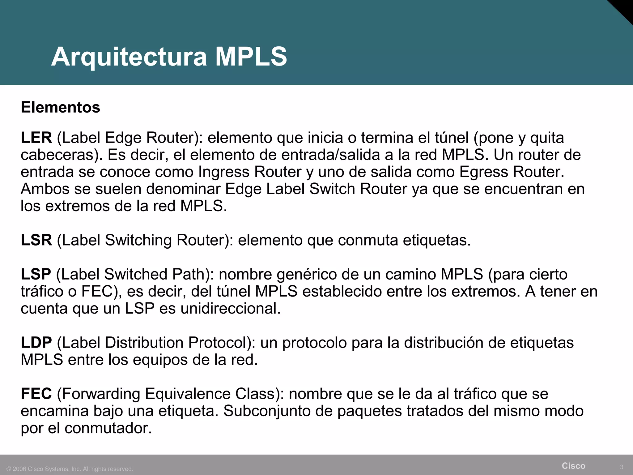 Arquitectura MPLS
     Elementos
     LER (Label Edge Router): elemento que inicia o termina el túnel (pone y quita
     cabeceras). Es decir, el elemento de entrada/salida a la red MPLS. Un router de
     entrada se conoce como Ingress Router y uno de salida como Egress Router.
     Ambos se suelen denominar Edge Label Switch Router ya que se encuentran en
     los extremos de la red MPLS.

     LSR (Label Switching Router): elemento que conmuta etiquetas.

     LSP (Label Switched Path): nombre genérico de un camino MPLS (para cierto
     tráfico o FEC), es decir, del túnel MPLS establecido entre los extremos. A tener en
     cuenta que un LSP es unidireccional.

     LDP (Label Distribution Protocol): un protocolo para la distribución de etiquetas
     MPLS entre los equipos de la red.

     FEC (Forwarding Equivalence Class): nombre que se le da al tráfico que se
     encamina bajo una etiqueta. Subconjunto de paquetes tratados del mismo modo
     por el conmutador.

© 2006 Cisco Systems, Inc. All rights reserved.                                     Cisco   3
 