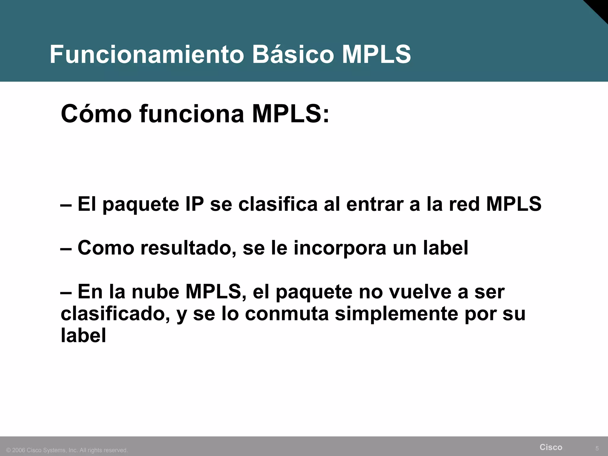 Funcionamiento Básico MPLS

                    Cómo funciona MPLS:


                    – El paquete IP se clasifica al entrar a la red MPLS

                    – Como resultado, se le incorpora un label

                    – En la nube MPLS, el paquete no vuelve a ser
                    clasificado, y se lo conmuta simplemente por su
                    label




© 2006 Cisco Systems, Inc. All rights reserved.                        Cisco   5
 