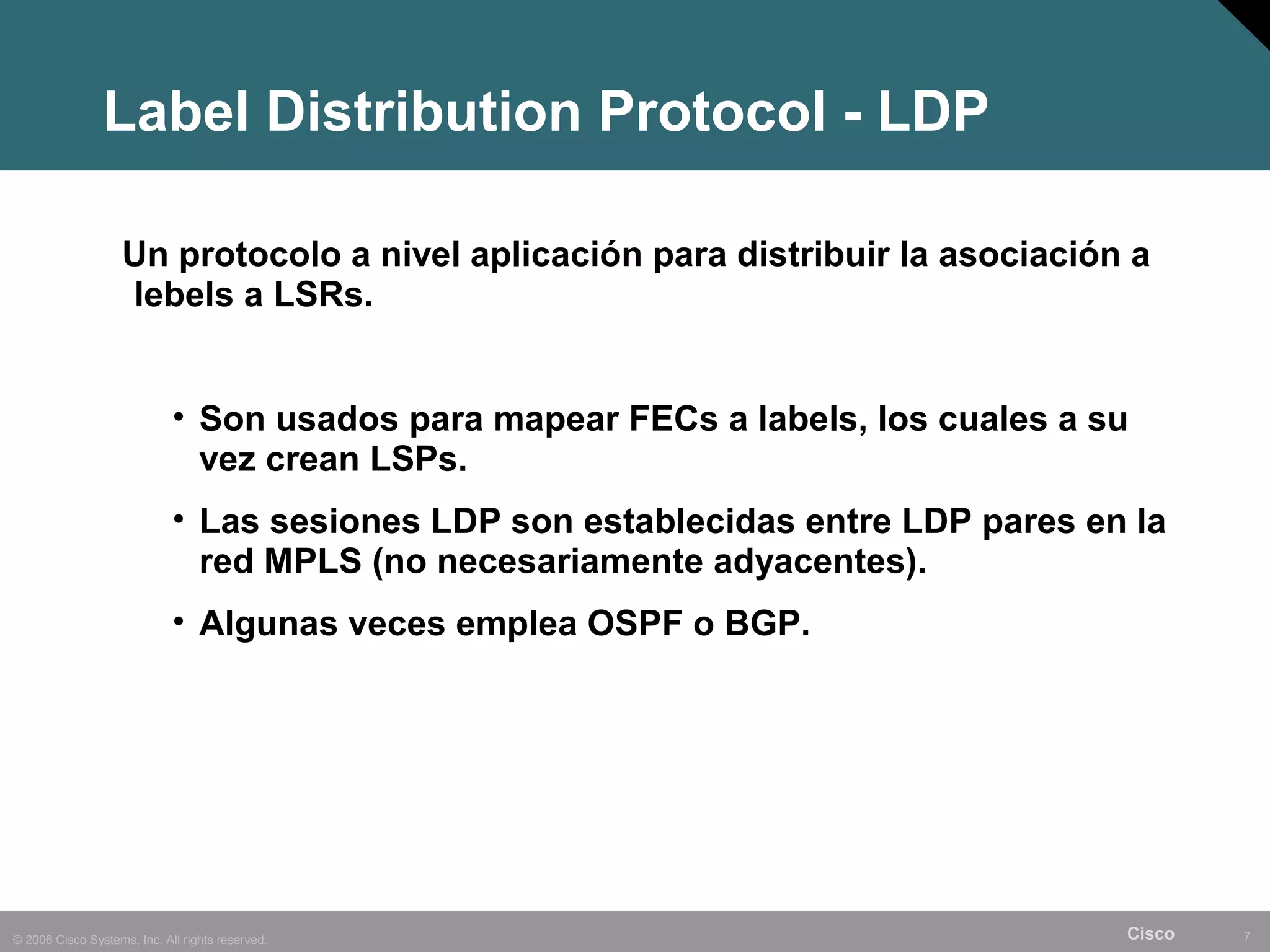 Label Distribution Protocol - LDP

                    Un protocolo a nivel aplicación para distribuir la asociación a
                    lebels a LSRs.


                             • Son usados para mapear FECs a labels, los cuales a su
                               vez crean LSPs.
                             • Las sesiones LDP son establecidas entre LDP pares en la
                               red MPLS (no necesariamente adyacentes).
                             • Algunas veces emplea OSPF o BGP.




© 2006 Cisco Systems, Inc. All rights reserved.                                    Cisco   7
 