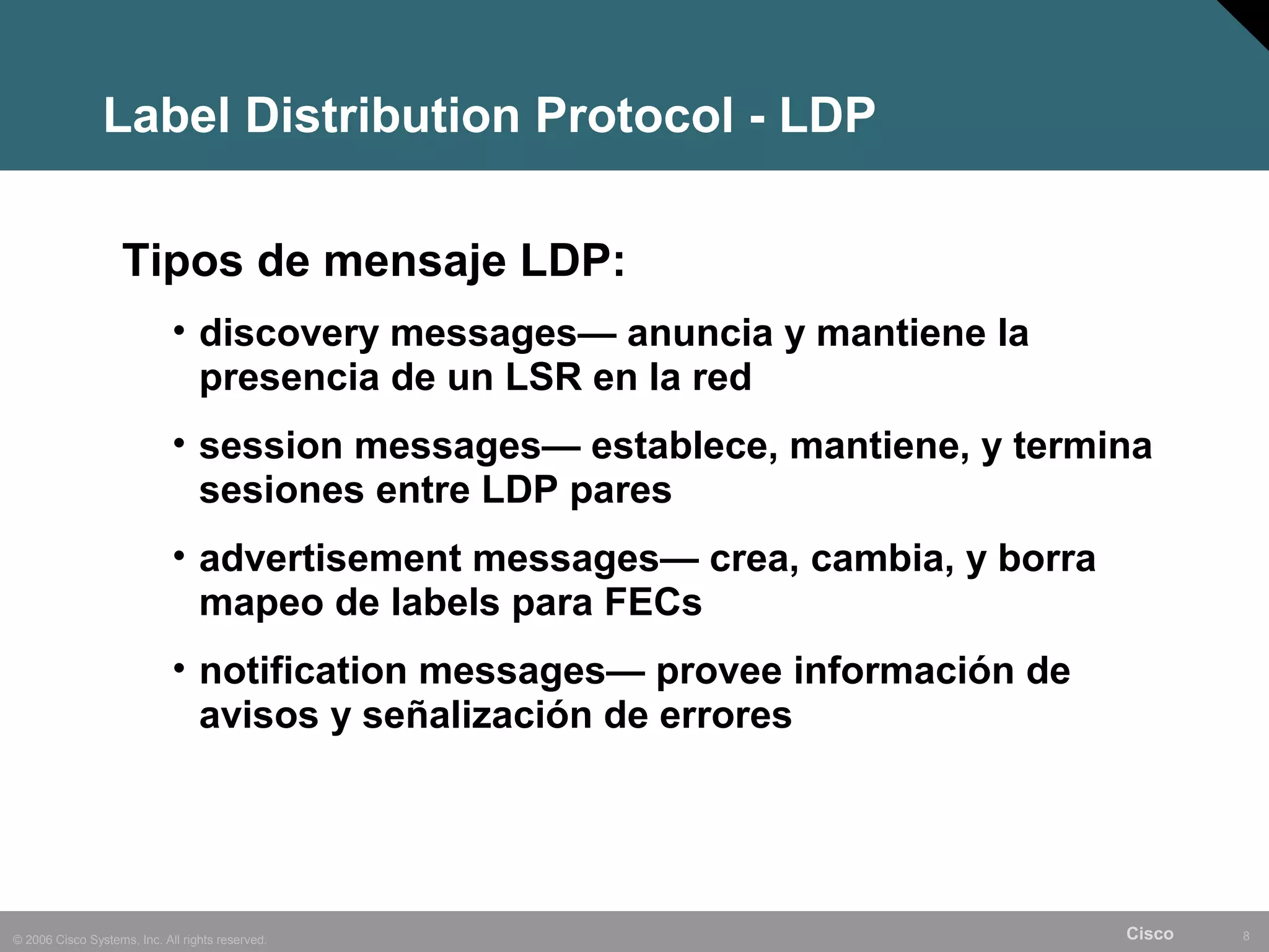 Label Distribution Protocol - LDP

                    Tipos de mensaje LDP:
                             • discovery messages— anuncia y mantiene la
                               presencia de un LSR en la red
                             • session messages— establece, mantiene, y termina
                               sesiones entre LDP pares
                             • advertisement messages— crea, cambia, y borra
                               mapeo de labels para FECs
                             • notification messages— provee información de
                               avisos y señalización de errores




© 2006 Cisco Systems, Inc. All rights reserved.                                Cisco   8
 