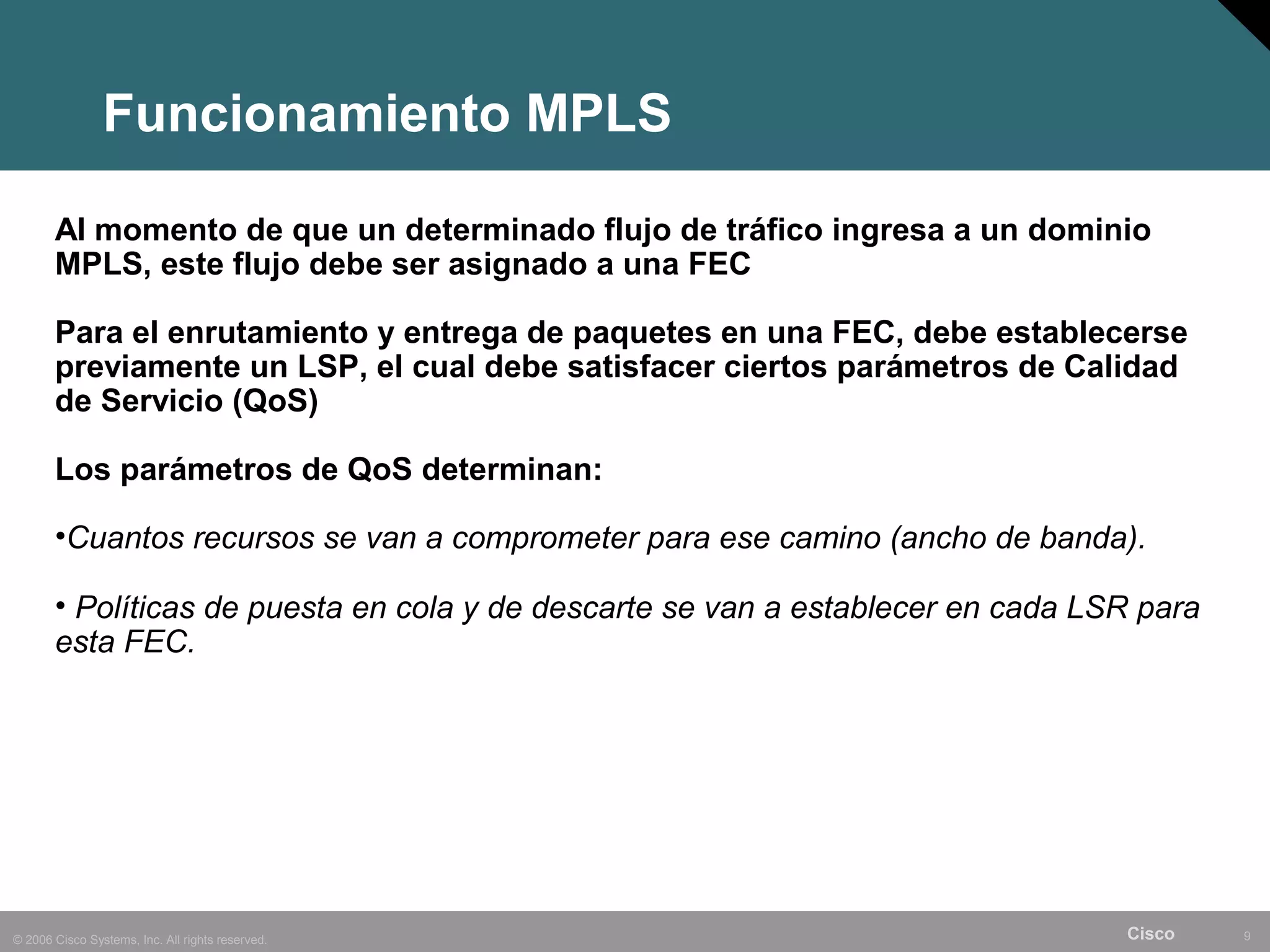 Funcionamiento MPLS

       Al momento de que un determinado flujo de tráfico ingresa a un dominio
       MPLS, este flujo debe ser asignado a una FEC

       Para el enrutamiento y entrega de paquetes en una FEC, debe establecerse
       previamente un LSP, el cual debe satisfacer ciertos parámetros de Calidad
       de Servicio (QoS)

       Los parámetros de QoS determinan:

       •Cuantos recursos se van a comprometer para ese camino (ancho de banda).

       • Políticas de puesta en cola y de descarte se van a establecer en cada LSR para
       esta FEC.




© 2006 Cisco Systems, Inc. All rights reserved.                                  Cisco    9
 