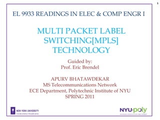 1



EL 9933 READINGS IN ELEC & COMP ENGR I

       MULTI PACKET LABEL
        SWITCHING[MPLS]
          TECHNOLOGY
                    Guided by:
                 Prof. Eric Brendel

            APURV BHATAWDEKAR
         MS Telecommunications Network
    ECE Department, Polytechnic Institute of NYU
                  SPRING 2011
 