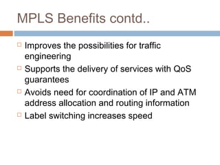 MPLS Benefits contd..
 Improves the possibilities for traffic
engineering
 Supports the delivery of services with QoS
guarantees
 Avoids need for coordination of IP and ATM
address allocation and routing information
 Label switching increases speed
 